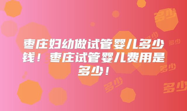 枣庄妇幼做试管婴儿多少钱！枣庄试管婴儿费用是多少！