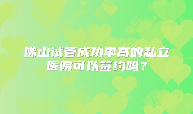 佛山试管成功率高的私立医院可以签约吗？