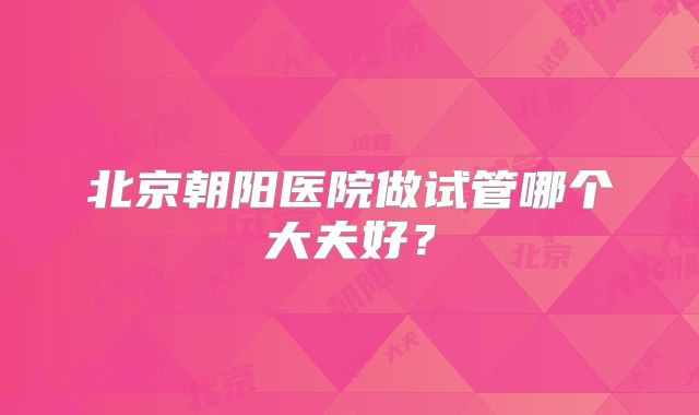 北京朝阳医院做试管哪个大夫好？