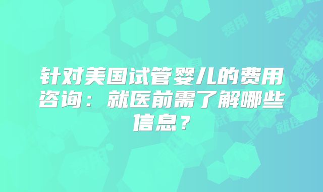 针对美国试管婴儿的费用咨询：就医前需了解哪些信息？