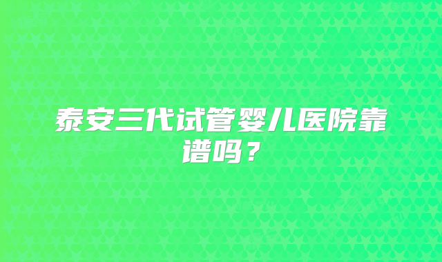 泰安三代试管婴儿医院靠谱吗?