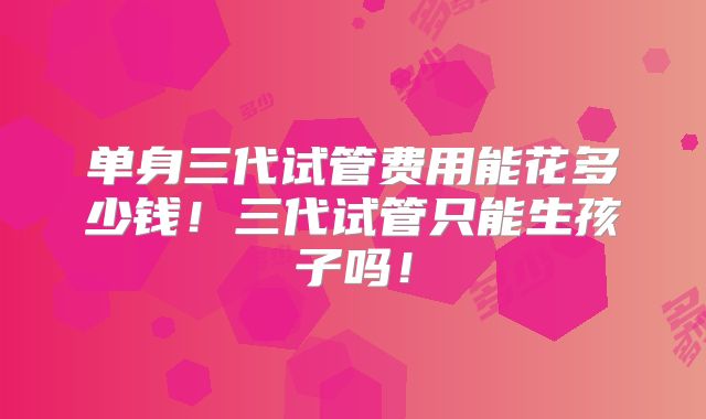 单身三代试管费用能花多少钱！三代试管只能生孩子吗！