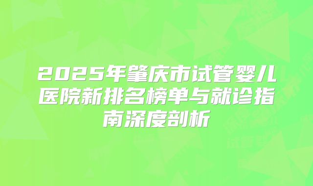 2025年肇庆市试管婴儿医院新排名榜单与就诊指南深度剖析