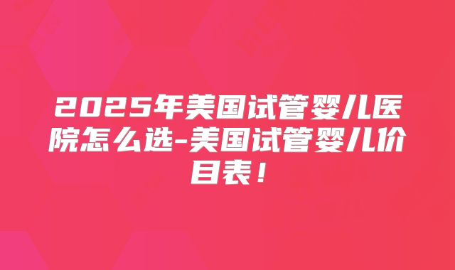 2025年美国试管婴儿医院怎么选-美国试管婴儿价目表！