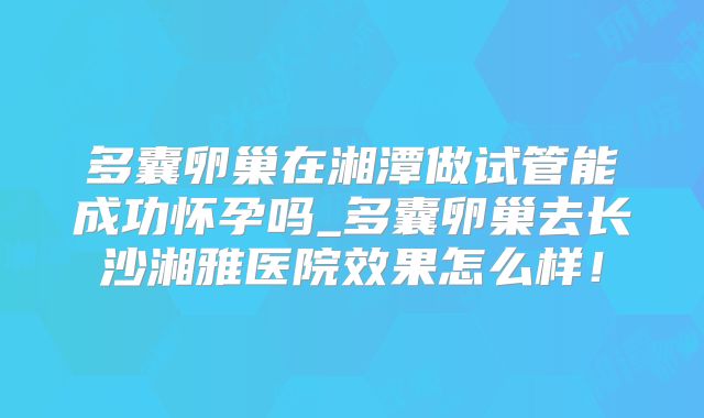 多囊卵巢在湘潭做试管能成功怀孕吗_多囊卵巢去长沙湘雅医院效果怎么样！
