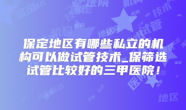 保定地区有哪些私立的机构可以做试管技术_保筛选试管比较好的三甲医院!