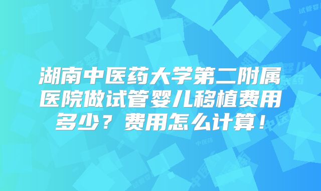 湖南中医药大学第二附属医院做试管婴儿移植费用多少?费用怎么计算!