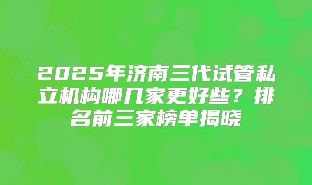 2025年济南三代试管私立机构哪几家更好些？排名前三家榜单揭晓