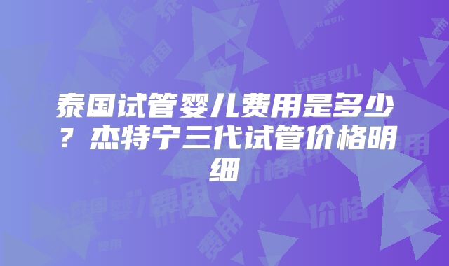 泰国试管婴儿费用是多少?杰特宁三代试管价格明细