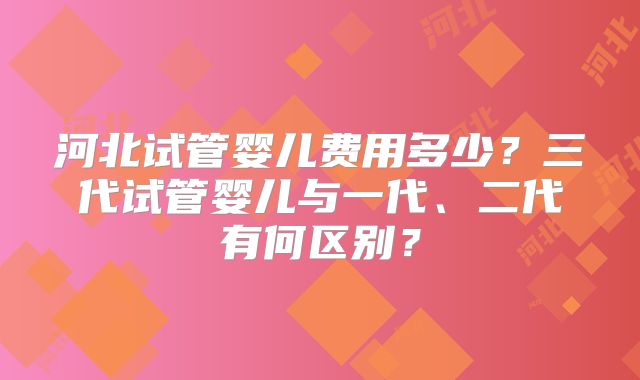河北试管婴儿费用多少？三代试管婴儿与一代、二代有何区别？