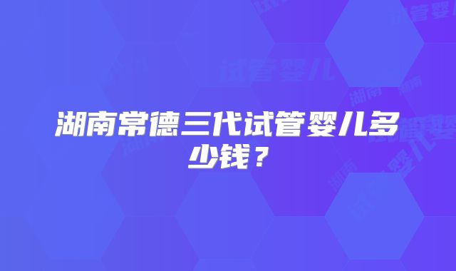 湖南常德三代试管婴儿多少钱？