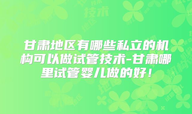 甘肃地区有哪些私立的机构可以做试管技术-甘肃哪里试管婴儿做的好!