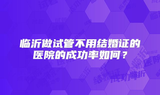 临沂做试管不用结婚证的医院的成功率如何？
