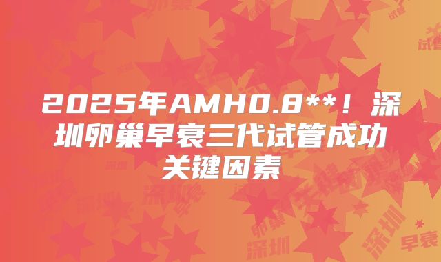 2025年AMH0.8**！深圳卵巢早衰三代试管成功关键因素