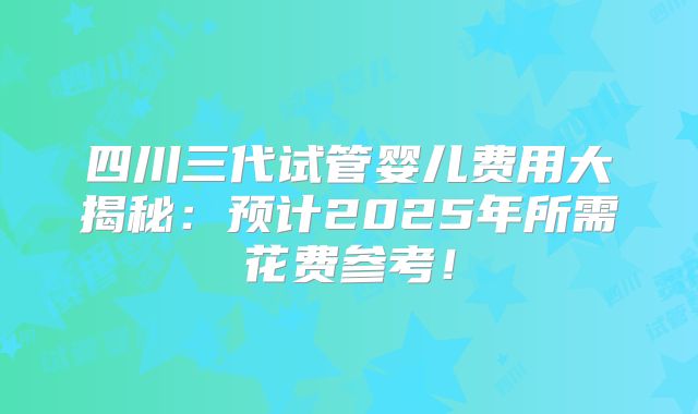 四川三代试管婴儿费用大揭秘：预计2025年所需花费参考！