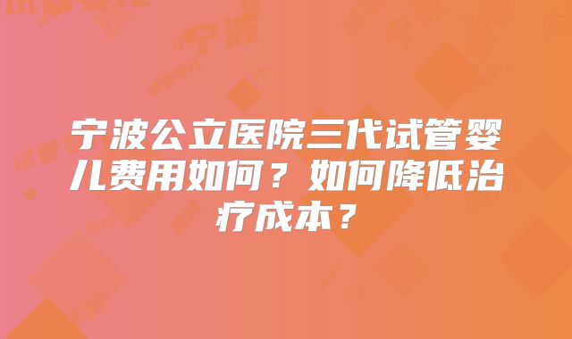 宁波公立医院三代试管婴儿费用如何?如何降低治疗成本?