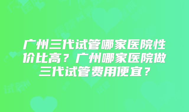 广州三代试管哪家医院性价比高？广州哪家医院做三代试管费用便宜？