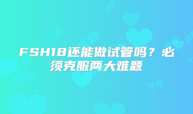 FSH18还能做试管吗?必须克服两大难题