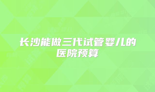 长沙能做三代试管婴儿的医院预算