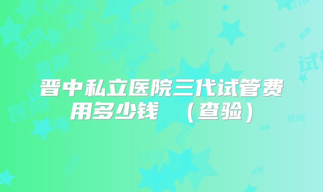 晋中私立医院三代试管费用多少钱 （查验）