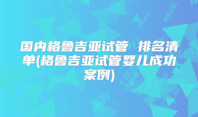 国内格鲁吉亚试管 排名清单(格鲁吉亚试管婴儿成功案例)