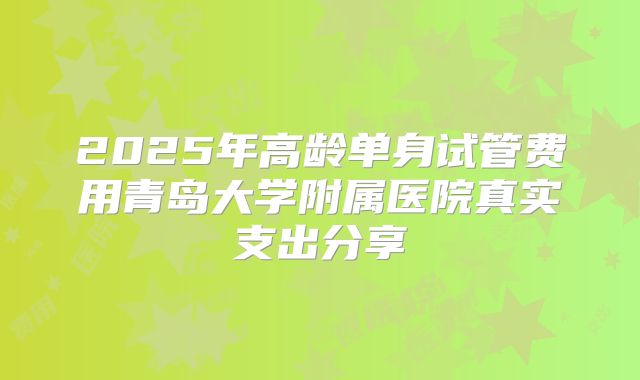 2025年高龄单身试管费用青岛大学附属医院真实支出分享