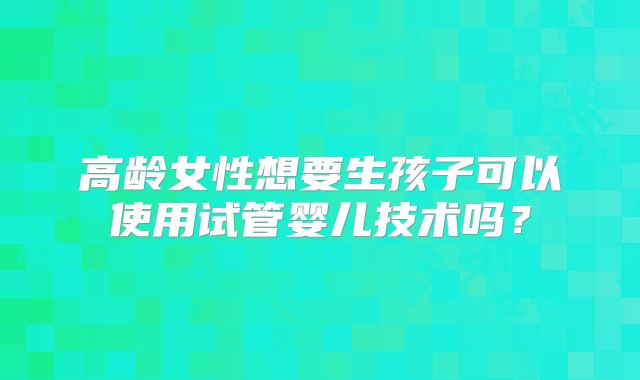 高龄女性想要生孩子可以使用试管婴儿技术吗?