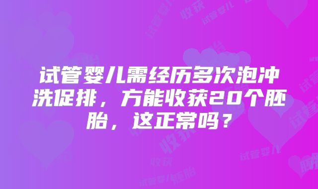 试管婴儿需经历多次泡冲洗促排，方能收获20个胚胎，这正常吗？