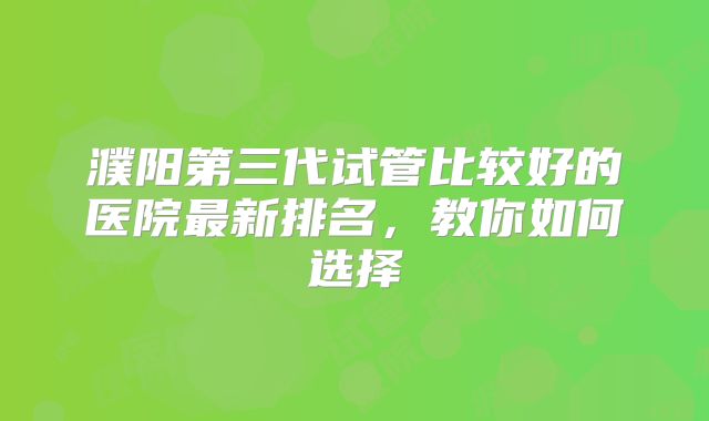 濮阳第三代试管比较好的医院最新排名，教你如何选择