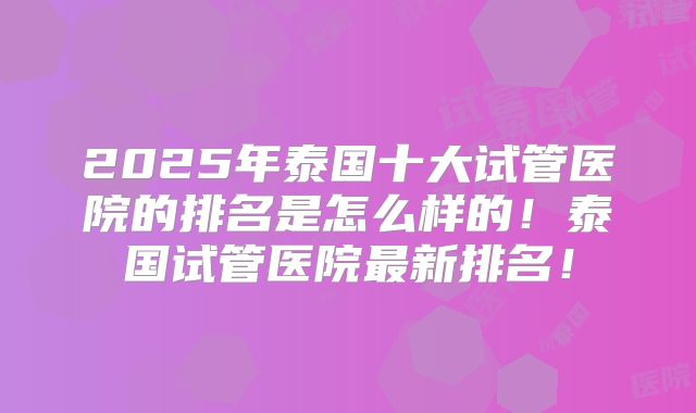 2025年泰国十大试管医院的排名是怎么样的!泰国试管医院最新排名!