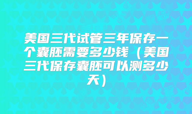 美国三代试管三年保存一个囊胚需要多少钱（美国三代保存囊胚可以测多少天）