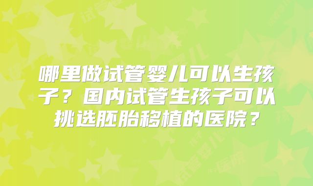 哪里做试管婴儿可以生孩子？国内试管生孩子可以挑选胚胎移植的医院？