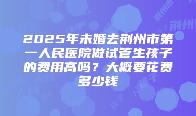 2025年未婚去荆州市第一人民医院做试管生孩子的费用高吗?大概要花费多少钱