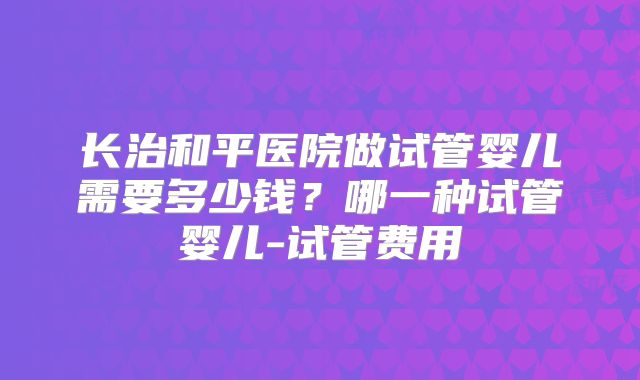 长治和平医院做试管婴儿需要多少钱？哪一种试管婴儿-试管费用