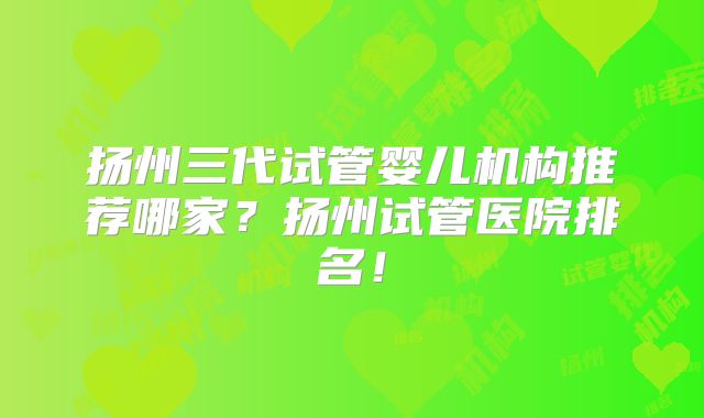扬州三代试管婴儿机构推荐哪家？扬州试管医院排名！