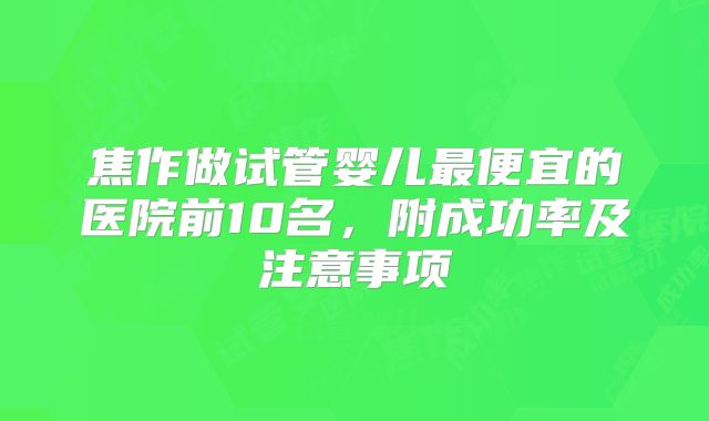 焦作做试管婴儿最便宜的医院前10名，附成功率及注意事项