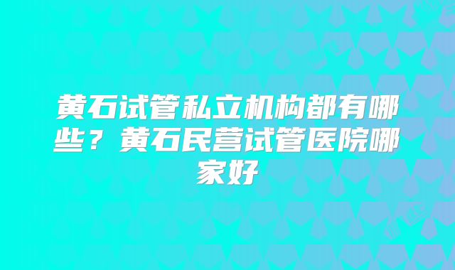 黄石试管私立机构都有哪些？黄石民营试管医院哪家好