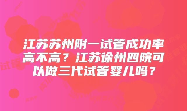 江苏苏州附一试管成功率高不高？江苏徐州四院可以做三代试管婴儿吗？