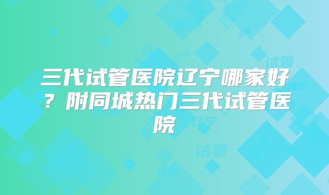三代试管医院辽宁哪家好？附同城热门三代试管医院