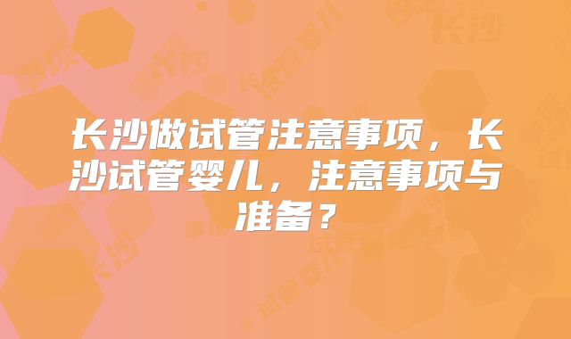 长沙做试管注意事项，长沙试管婴儿，注意事项与准备？