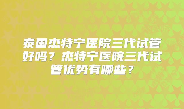 泰国杰特宁医院三代试管好吗?杰特宁医院三代试管优势有哪些?
