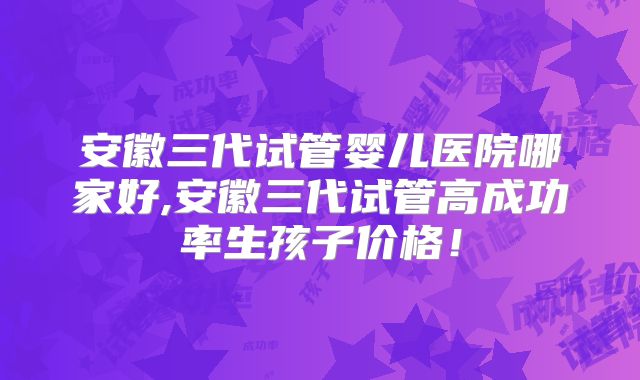 安徽三代试管婴儿医院哪家好,安徽三代试管高成功率生孩子价格！