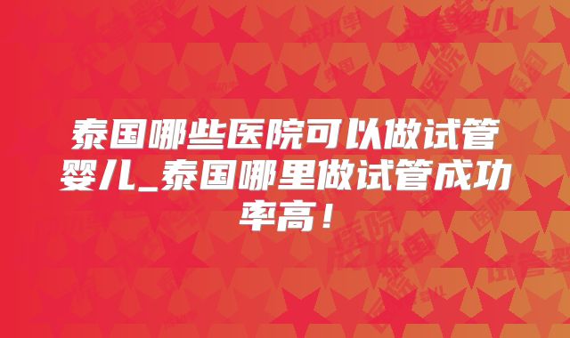 泰国哪些医院可以做试管婴儿_泰国哪里做试管成功率高！