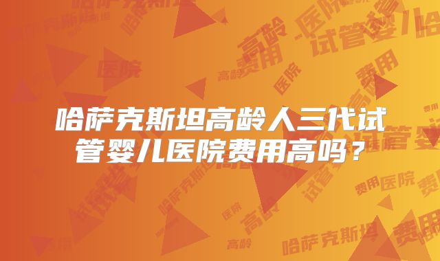 哈萨克斯坦高龄人三代试管婴儿医院费用高吗?
