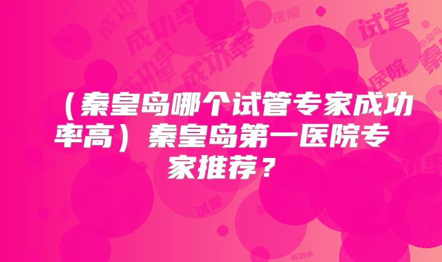 （秦皇岛哪个试管专家成功率高）秦皇岛第一医院专家推荐？