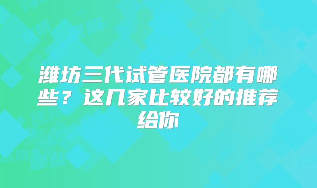 潍坊三代试管医院都有哪些？这几家比较好的推荐给你