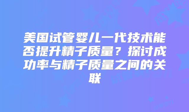 美国试管婴儿一代技术能否提升精子质量？探讨成功率与精子质量之间的关联