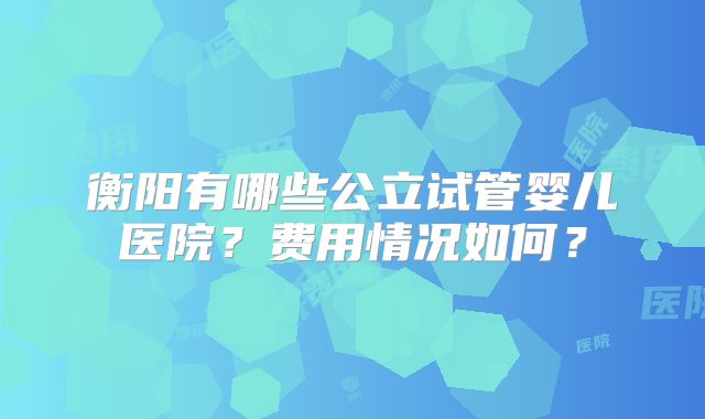 衡阳有哪些公立试管婴儿医院？费用情况如何？