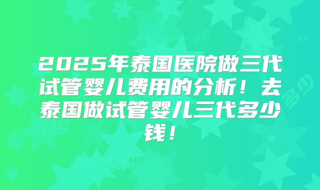 2025年泰国医院做三代试管婴儿费用的分析！去泰国做试管婴儿三代多少钱！