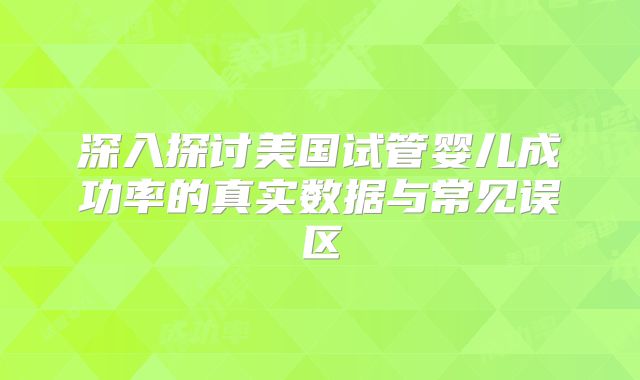 深入探讨美国试管婴儿成功率的真实数据与常见误区